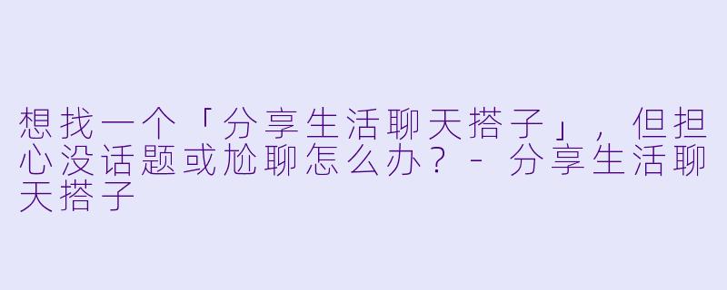 想找一个「分享生活聊天搭子」，但担心没话题或尬聊怎么办？-分享生活聊天搭子