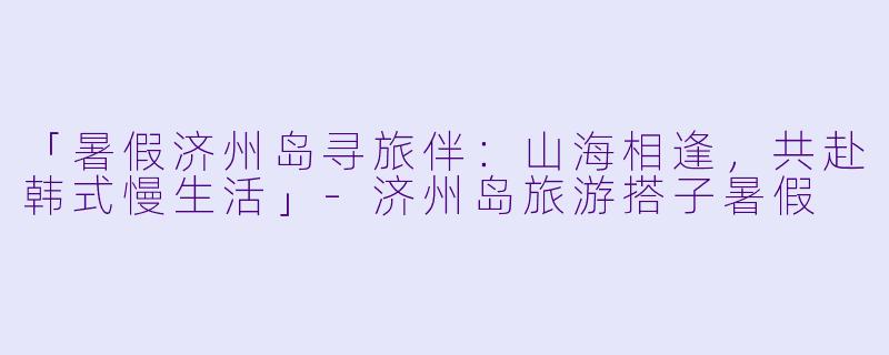 「暑假济州岛寻旅伴：山海相逢，共赴韩式慢生活」-济州岛旅游搭子暑假