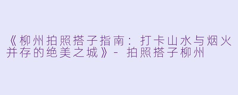 《柳州拍照搭子指南：打卡山水与烟火并存的绝美之城》-拍照搭子柳州