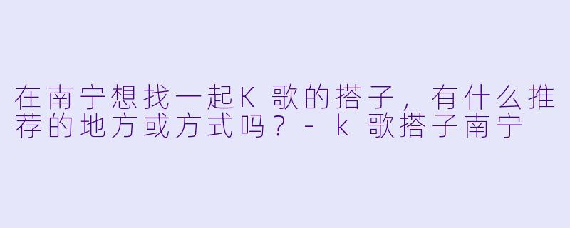 在南宁想找一起K歌的搭子，有什么推荐的地方或方式吗？-k歌搭子南宁