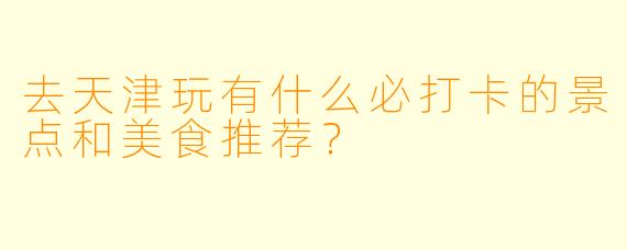 去天津玩有什么必打卡的景点和美食推荐？