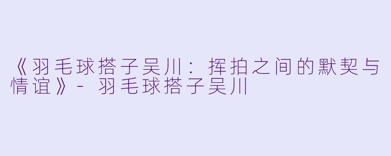 《羽毛球搭子吴川：挥拍之间的默契与情谊》-羽毛球搭子吴川
