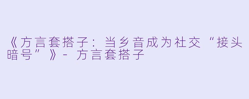 《方言套搭子：当乡音成为社交“接头暗号”》-方言套搭子