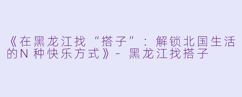 《在黑龙江找“搭子”：解锁北国生活的N种快乐方式》-黑龙江找搭子