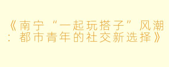 《南宁“一起玩搭子”风潮：都市青年的社交新选择》