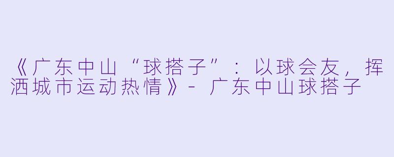 《广东中山“球搭子”：以球会友，挥洒城市运动热情》-广东中山球搭子