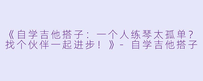 《自学吉他搭子：一个人练琴太孤单？找个伙伴一起进步！》-自学吉他搭子