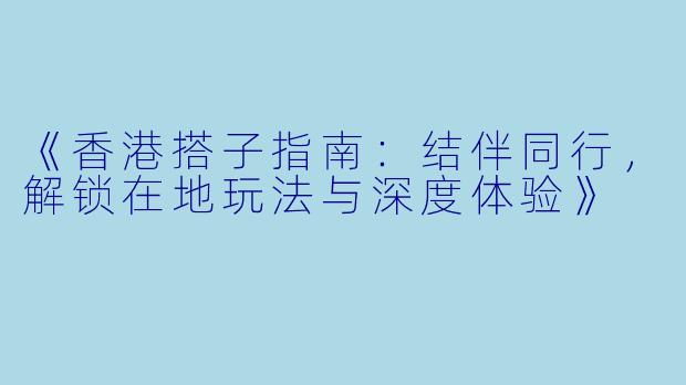 《香港搭子指南：结伴同行，解锁在地玩法与深度体验》