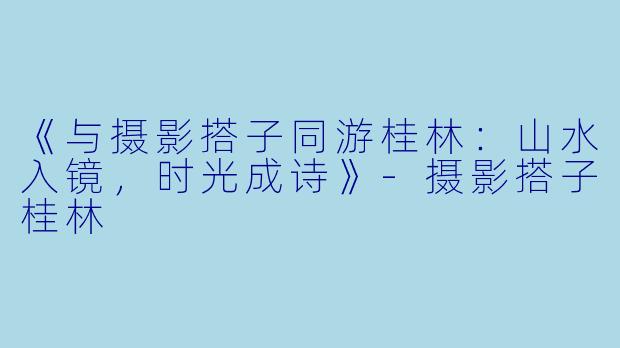 《与摄影搭子同游桂林：山水入镜，时光成诗》-摄影搭子桂林
