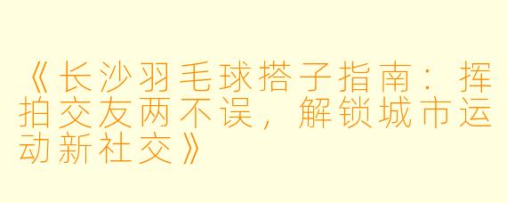 《长沙羽毛球搭子指南：挥拍交友两不误，解锁城市运动新社交》