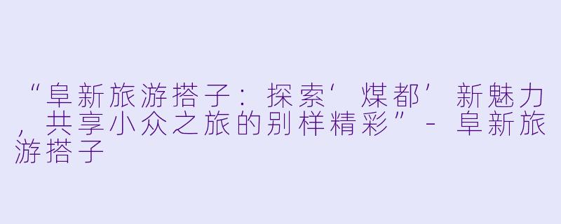 “阜新旅游搭子：探索‘煤都’新魅力，共享小众之旅的别样精彩”-阜新旅游搭子