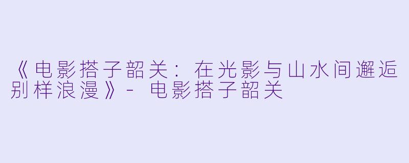 《电影搭子韶关：在光影与山水间邂逅别样浪漫》-电影搭子韶关