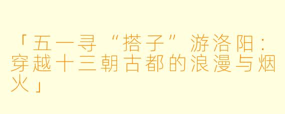 「五一寻“搭子”游洛阳：穿越十三朝古都的浪漫与烟火」