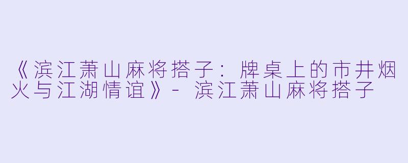 《滨江萧山麻将搭子：牌桌上的市井烟火与江湖情谊》-滨江萧山麻将搭子