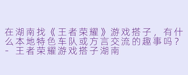 在湖南找《王者荣耀》游戏搭子，有什么本地特色车队或方言交流的趣事吗？-王者荣耀游戏搭子湖南