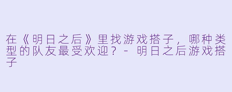 在《明日之后》里找游戏搭子，哪种类型的队友最受欢迎？-明日之后游戏搭子