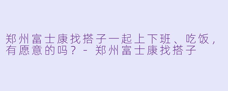 郑州富士康找搭子一起上下班、吃饭，有愿意的吗？-郑州富士康找搭子