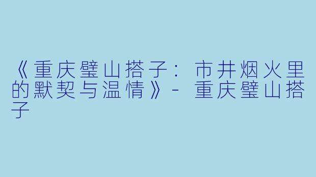 《重庆璧山搭子：市井烟火里的默契与温情》-重庆璧山搭子