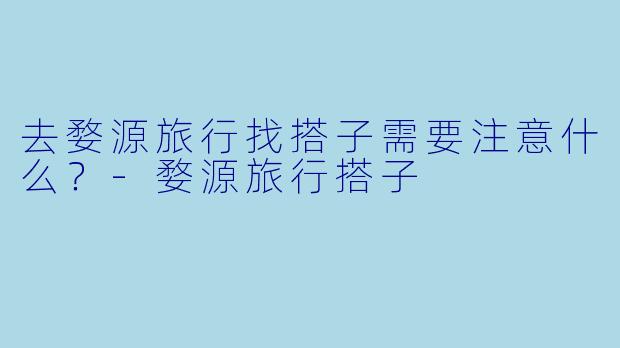 去婺源旅行找搭子需要注意什么？-婺源旅行搭子