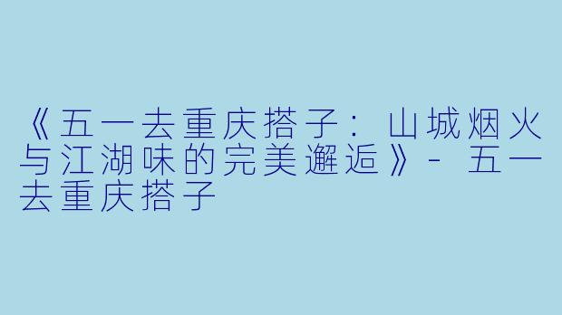 《五一去重庆搭子：山城烟火与江湖味的完美邂逅》-五一去重庆搭子