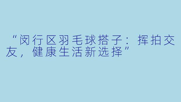 “闵行区羽毛球搭子：挥拍交友，健康生活新选择”