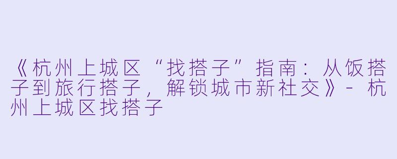 《杭州上城区“找搭子”指南：从饭搭子到旅行搭子，解锁城市新社交》-杭州上城区找搭子