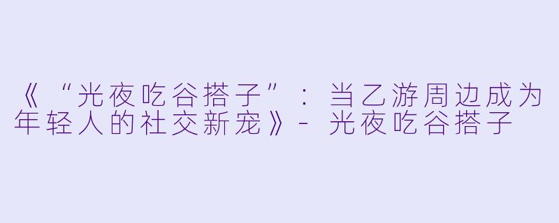 《“光夜吃谷搭子”：当乙游周边成为年轻人的社交新宠》-光夜吃谷搭子