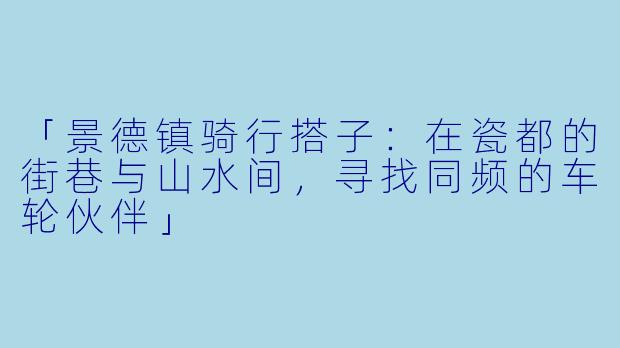 「景德镇骑行搭子：在瓷都的街巷与山水间，寻找同频的车轮伙伴」