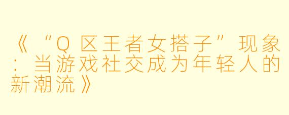 《“Q区王者女搭子”现象：当游戏社交成为年轻人的新潮流》