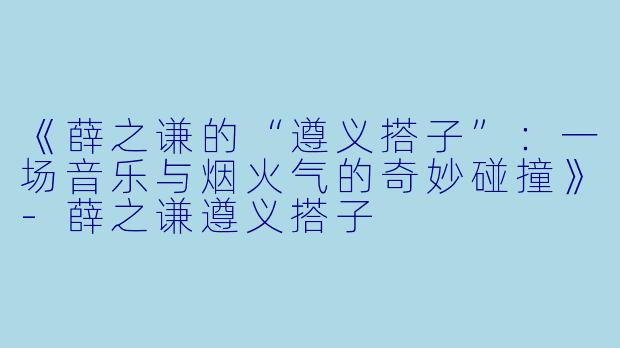 《薛之谦的“遵义搭子”：一场音乐与烟火气的奇妙碰撞》-薛之谦遵义搭子