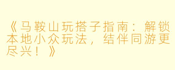 《马鞍山玩搭子指南：解锁本地小众玩法，结伴同游更尽兴！》