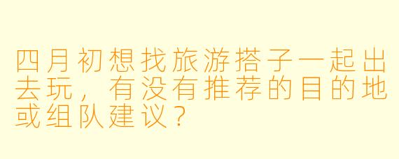 四月初想找旅游搭子一起出去玩，有没有推荐的目的地或组队建议？