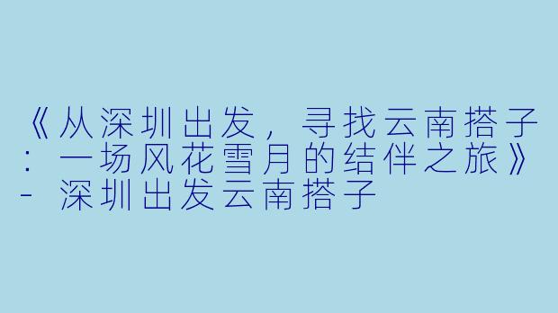 《从深圳出发，寻找云南搭子：一场风花雪月的结伴之旅》-深圳出发云南搭子