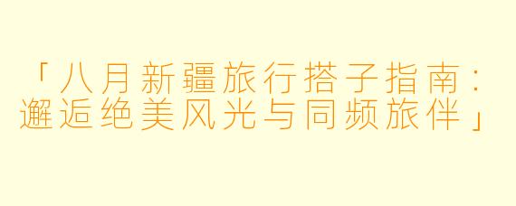 「八月新疆旅行搭子指南：邂逅绝美风光与同频旅伴」