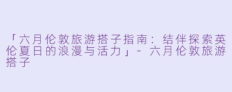 「六月伦敦旅游搭子指南：结伴探索英伦夏日的浪漫与活力」-六月伦敦旅游搭子