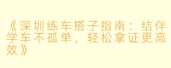 《深圳练车搭子指南：结伴学车不孤单，轻松拿证更高效》