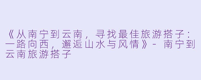 《从南宁到云南，寻找最佳旅游搭子：一路向西，邂逅山水与风情》-南宁到云南旅游搭子