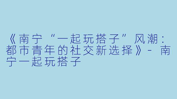 《南宁“一起玩搭子”风潮：都市青年的社交新选择》-南宁一起玩搭子
