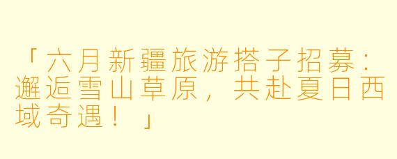 「六月新疆旅游搭子招募：邂逅雪山草原，共赴夏日西域奇遇！」