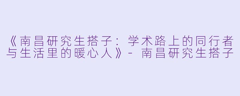 《南昌研究生搭子：学术路上的同行者与生活里的暖心人》-南昌研究生搭子