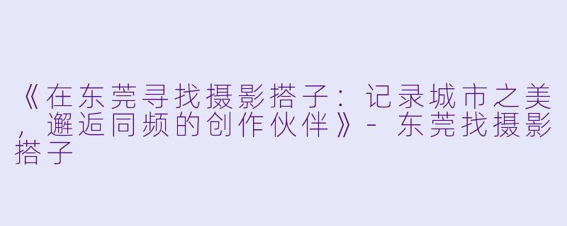 《在东莞寻找摄影搭子：记录城市之美，邂逅同频的创作伙伴》-东莞找摄影搭子