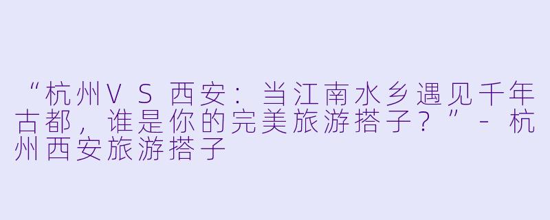 “杭州VS西安：当江南水乡遇见千年古都，谁是你的完美旅游搭子？”-杭州西安旅游搭子