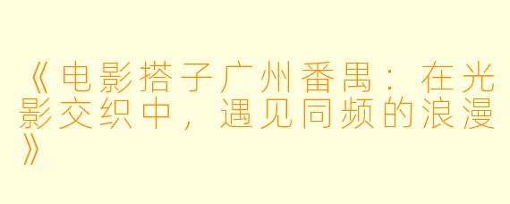 《电影搭子广州番禺：在光影交织中，遇见同频的浪漫》