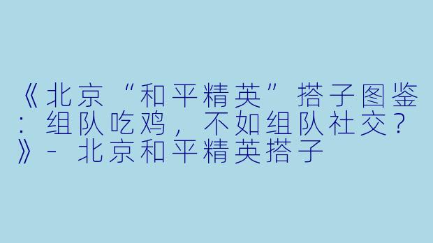 《北京“和平精英”搭子图鉴：组队吃鸡，不如组队社交？》-北京和平精英搭子