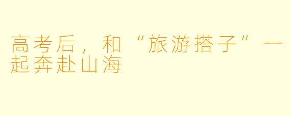 高考后，和“旅游搭子”一起奔赴山海