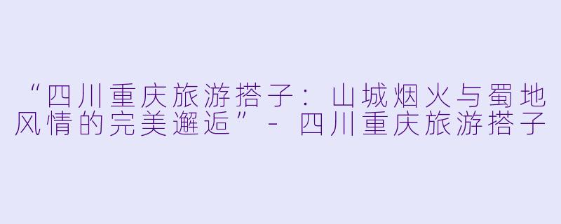 “四川重庆旅游搭子：山城烟火与蜀地风情的完美邂逅”-四川重庆旅游搭子