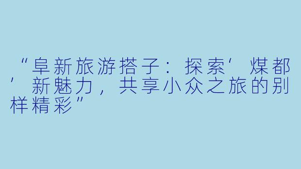 “阜新旅游搭子：探索‘煤都’新魅力，共享小众之旅的别样精彩”