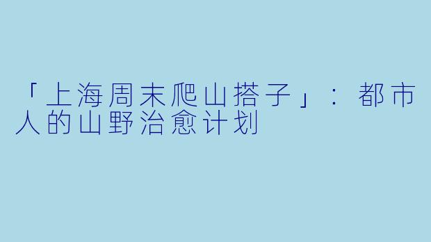 「上海周末爬山搭子」：都市人的山野治愈计划
