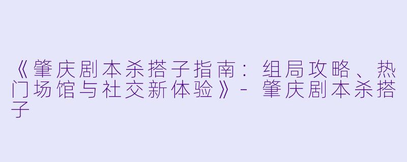 《肇庆剧本杀搭子指南：组局攻略、热门场馆与社交新体验》-肇庆剧本杀搭子