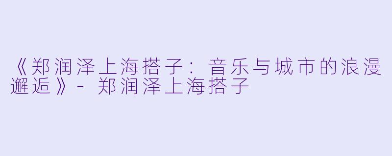 《郑润泽上海搭子：音乐与城市的浪漫邂逅》-郑润泽上海搭子
